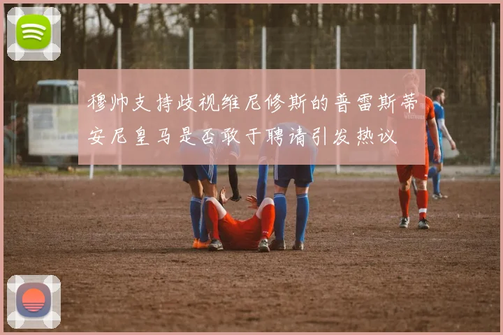 穆帅支持歧视维尼修斯的普雷斯蒂安尼皇马是否敢于聘请引发热议