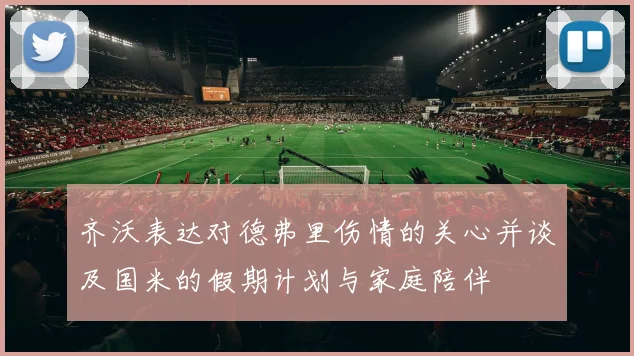 齐沃表达对德弗里伤情的关心并谈及国米的假期计划与家庭陪伴