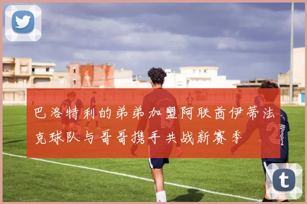 巴洛特利的弟弟加盟阿联酋伊蒂法克球队与哥哥携手共战新赛季