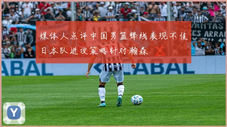 媒体人点评中国男篮锋线表现不佳日本队进攻策略针对瀚森