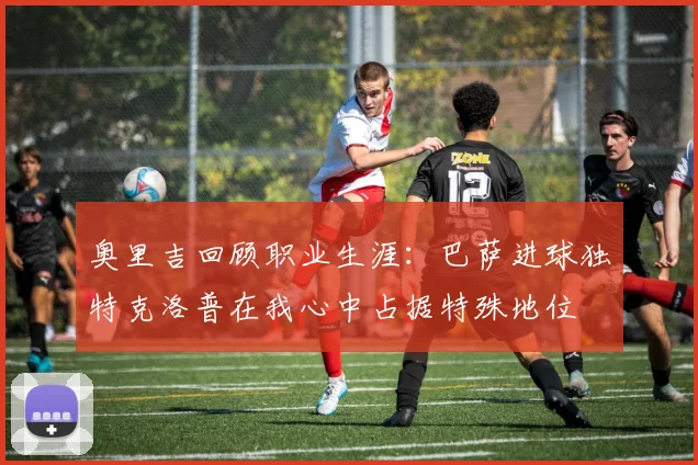 奥里吉回顾职业生涯：巴萨进球独特克洛普在我心中占据特殊地位