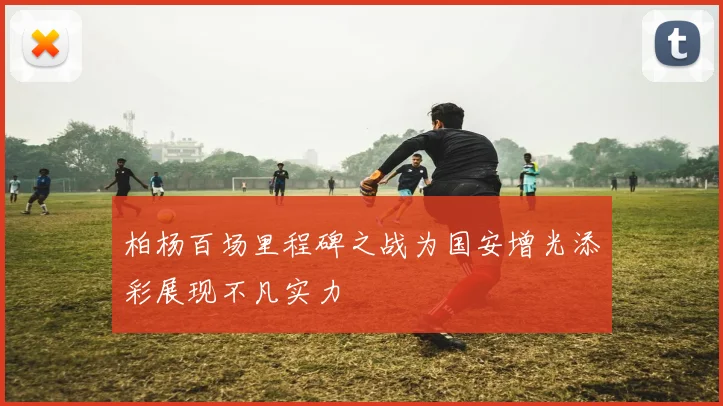 柏杨百场里程碑之战为国安增光添彩展现不凡实力