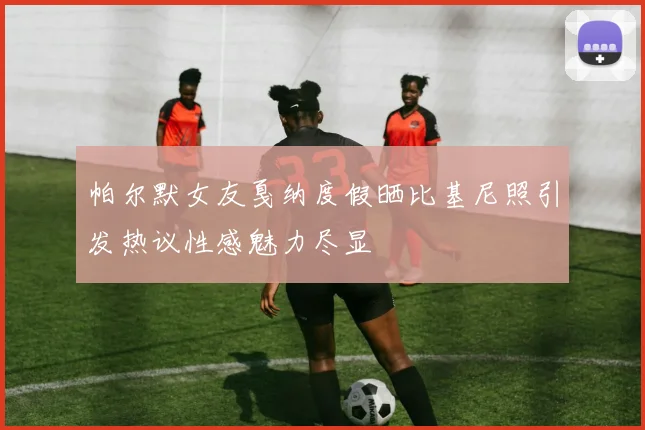 帕尔默女友戛纳度假晒比基尼照引发热议性感魅力尽显