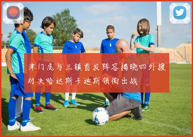 津门虎与三镇首发阵容揭晓四外援对决哈达斯卡迪斯领衔出战