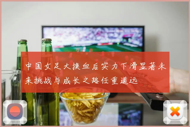 中国女足大换血后实力下滑显著未来挑战与成长之路任重道远