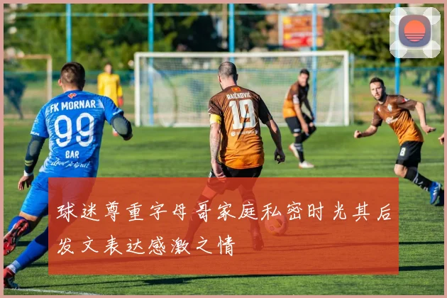 球迷尊重字母哥家庭私密时光其后发文表达感激之情