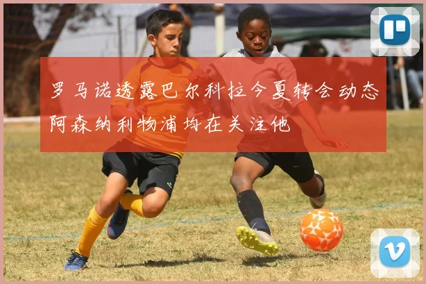 罗马诺透露巴尔科拉今夏转会动态阿森纳利物浦均在关注他